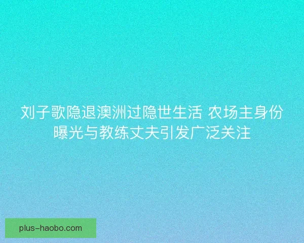 刘子歌隐退澳洲过隐世生活 农场主身份曝光与教练丈夫引发广泛关注